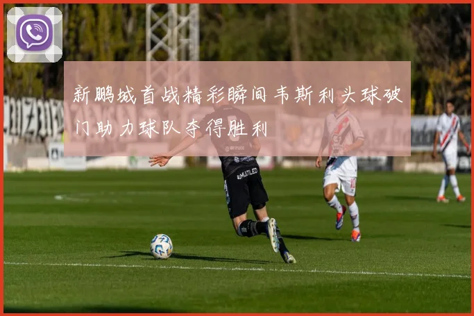 新鹏城首战精彩瞬间韦斯利头球破门助力球队夺得胜利