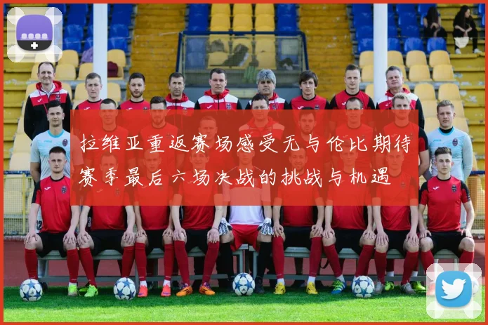 拉维亚重返赛场感受无与伦比期待赛季最后六场决战的挑战与机遇