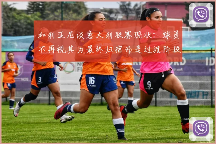 加利亚尼谈意大利联赛现状：球员不再视其为最终归宿而是过渡阶段