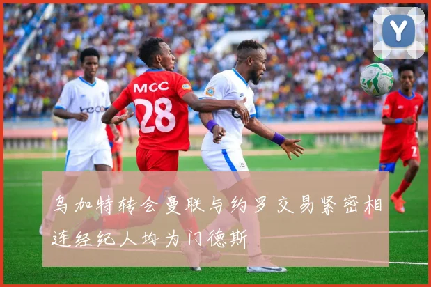 乌加特转会曼联与约罗交易紧密相连经纪人均为门德斯