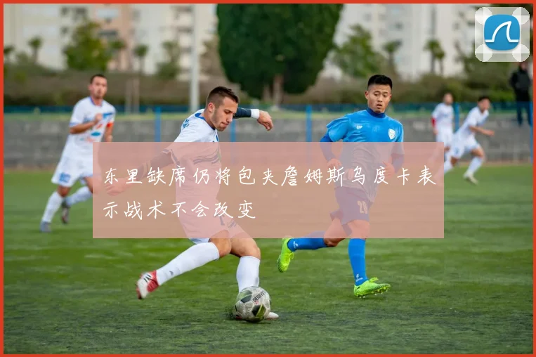 东里缺席仍将包夹詹姆斯乌度卡表示战术不会改变
