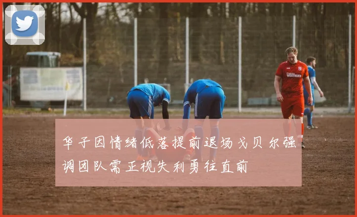 华子因情绪低落提前退场戈贝尔强调团队需正视失利勇往直前