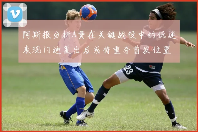 阿斯报分析A费在关键战役中的低迷表现门迪复出后或将重夺首发位置