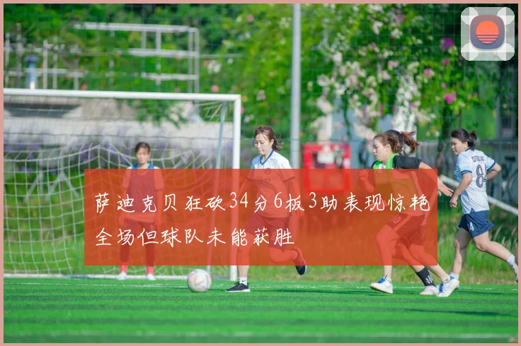 萨迪克贝狂砍34分6板3助表现惊艳全场但球队未能获胜