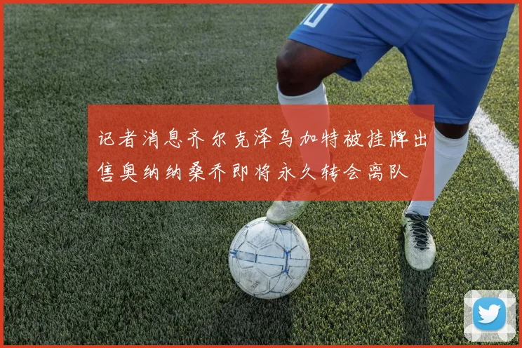 记者消息齐尔克泽乌加特被挂牌出售奥纳纳桑乔即将永久转会离队