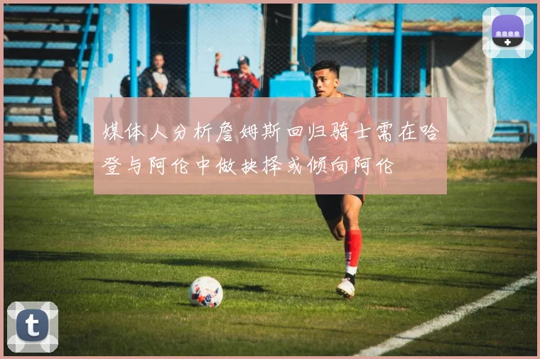 媒体人分析詹姆斯回归骑士需在哈登与阿伦中做抉择或倾向阿伦