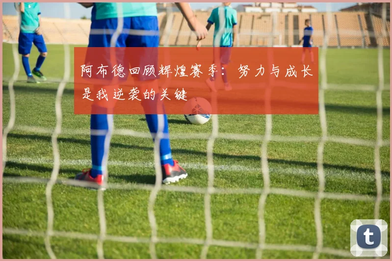 阿布德回顾辉煌赛季：努力与成长是我逆袭的关键
