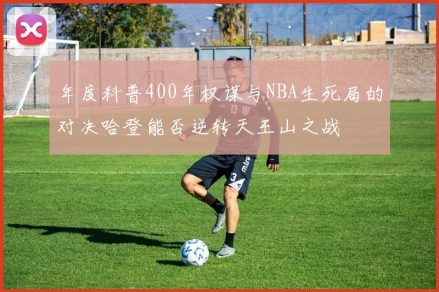 年度科普400年权谋与NBA生死局的对决哈登能否逆转天王山之战