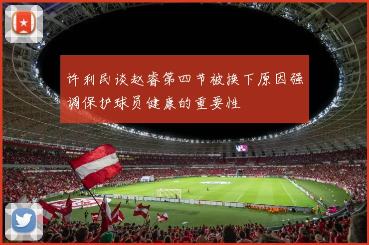 许利民谈赵睿第四节被换下原因强调保护球员健康的重要性