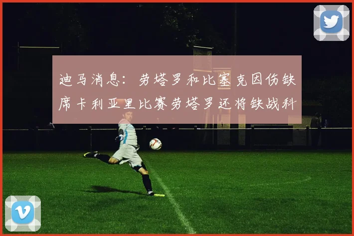 迪马消息：劳塔罗和比塞克因伤缺席卡利亚里比赛劳塔罗还将缺战科莫