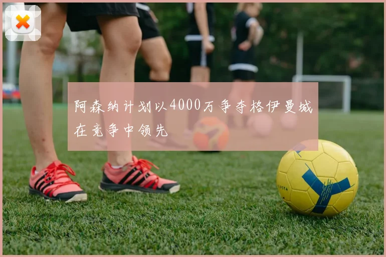 阿森纳计划以4000万争夺格伊曼城在竞争中领先
