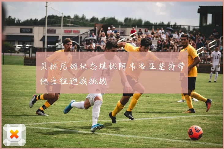 贝林厄姆状态堪忧阿韦洛亚坚持带他出征迎战挑战