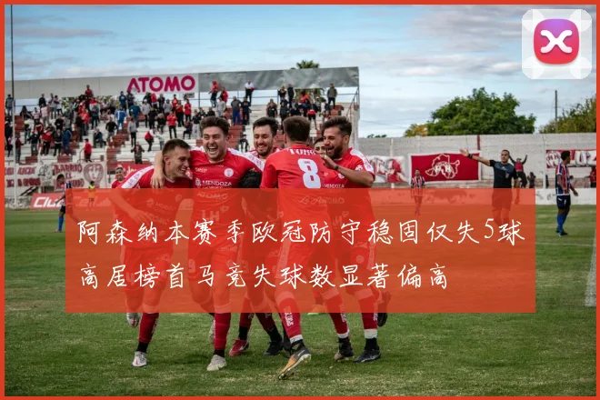 阿森纳本赛季欧冠防守稳固仅失5球高居榜首马竞失球数显著偏高
