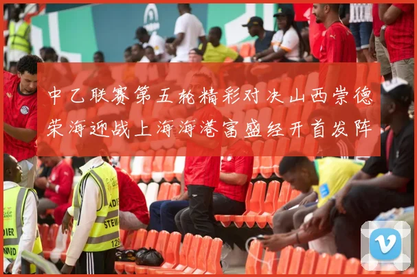 中乙联赛第五轮精彩对决山西崇德荣海迎战上海海港富盛经开首发阵容揭晓