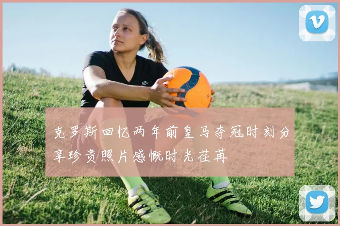 克罗斯回忆两年前皇马夺冠时刻分享珍贵照片感慨时光荏苒