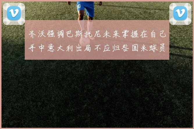 齐沃强调巴斯托尼未来掌握在自己手中意大利出局不应归咎国米球员