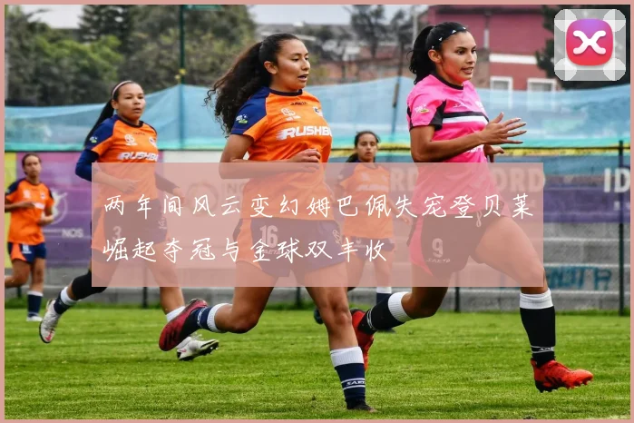 两年间风云变幻姆巴佩失宠登贝莱崛起夺冠与金球双丰收