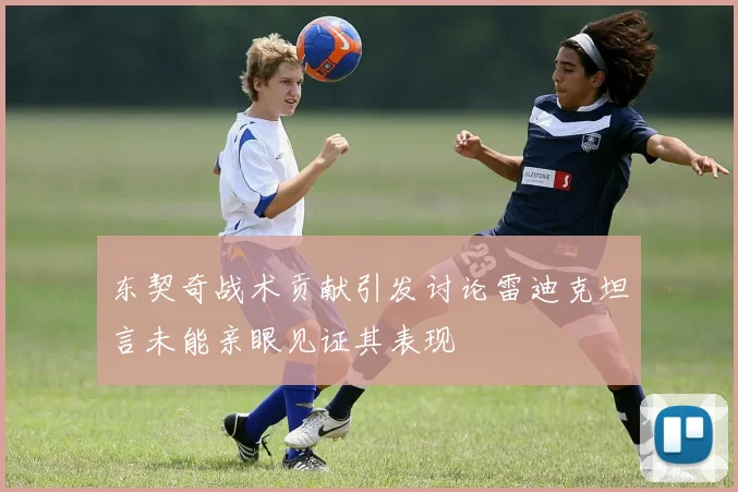 东契奇战术贡献引发讨论雷迪克坦言未能亲眼见证其表现