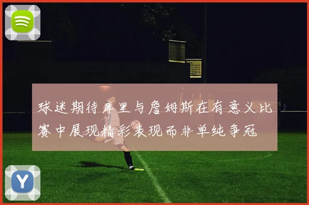 球迷期待库里与詹姆斯在有意义比赛中展现精彩表现而非单纯争冠