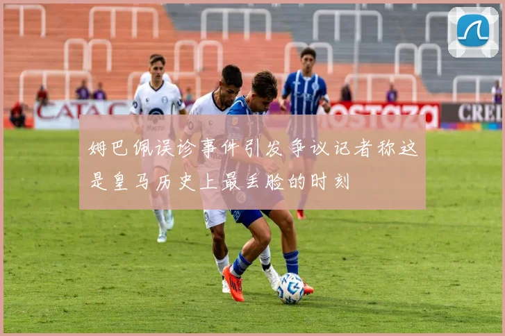 姆巴佩误诊事件引发争议记者称这是皇马历史上最丢脸的时刻