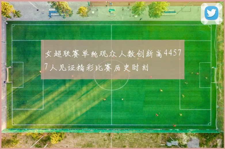女超联赛单轮观众人数创新高44577人见证精彩比赛历史时刻