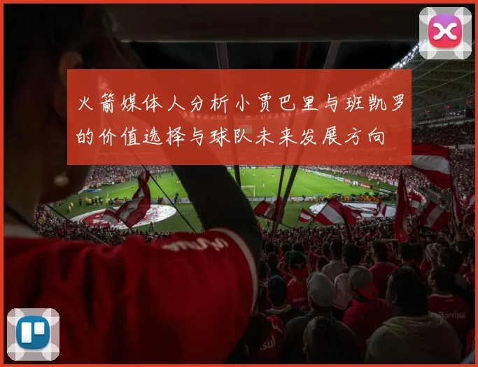 火箭媒体人分析小贾巴里与班凯罗的价值选择与球队未来发展方向
