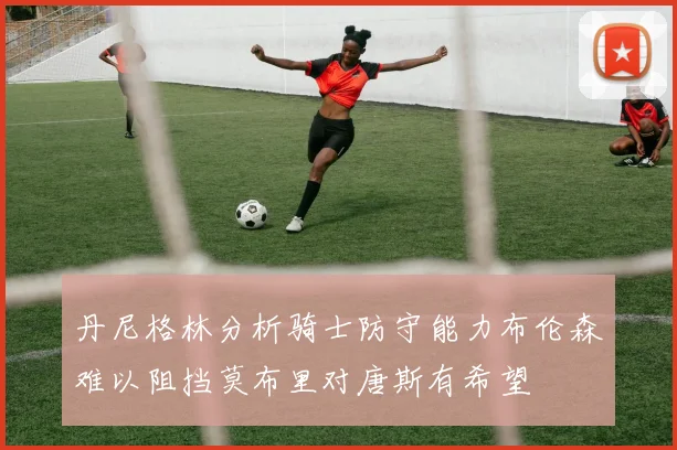 丹尼格林分析骑士防守能力布伦森难以阻挡莫布里对唐斯有希望