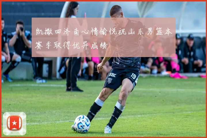 凯撒回济南心情愉悦祝山东男篮本赛季取得优异成绩