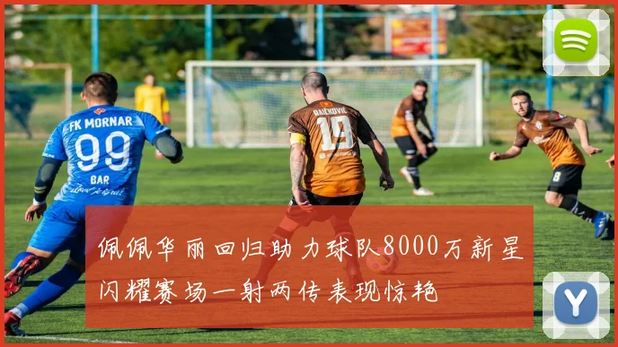 佩佩华丽回归助力球队8000万新星闪耀赛场一射两传表现惊艳